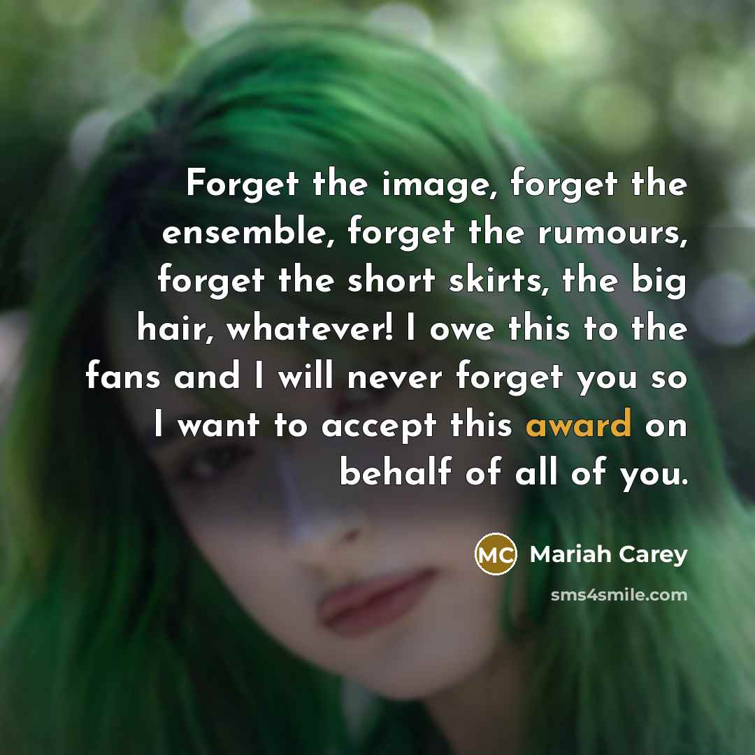 “Forget the image, forget the ensemble, forget the rumours, forget the short skirts, the big hair, whatever! I owe this to the fans and I will never forget you so I want to accept this award on behalf of all of you.” quote by Mariah Carey
