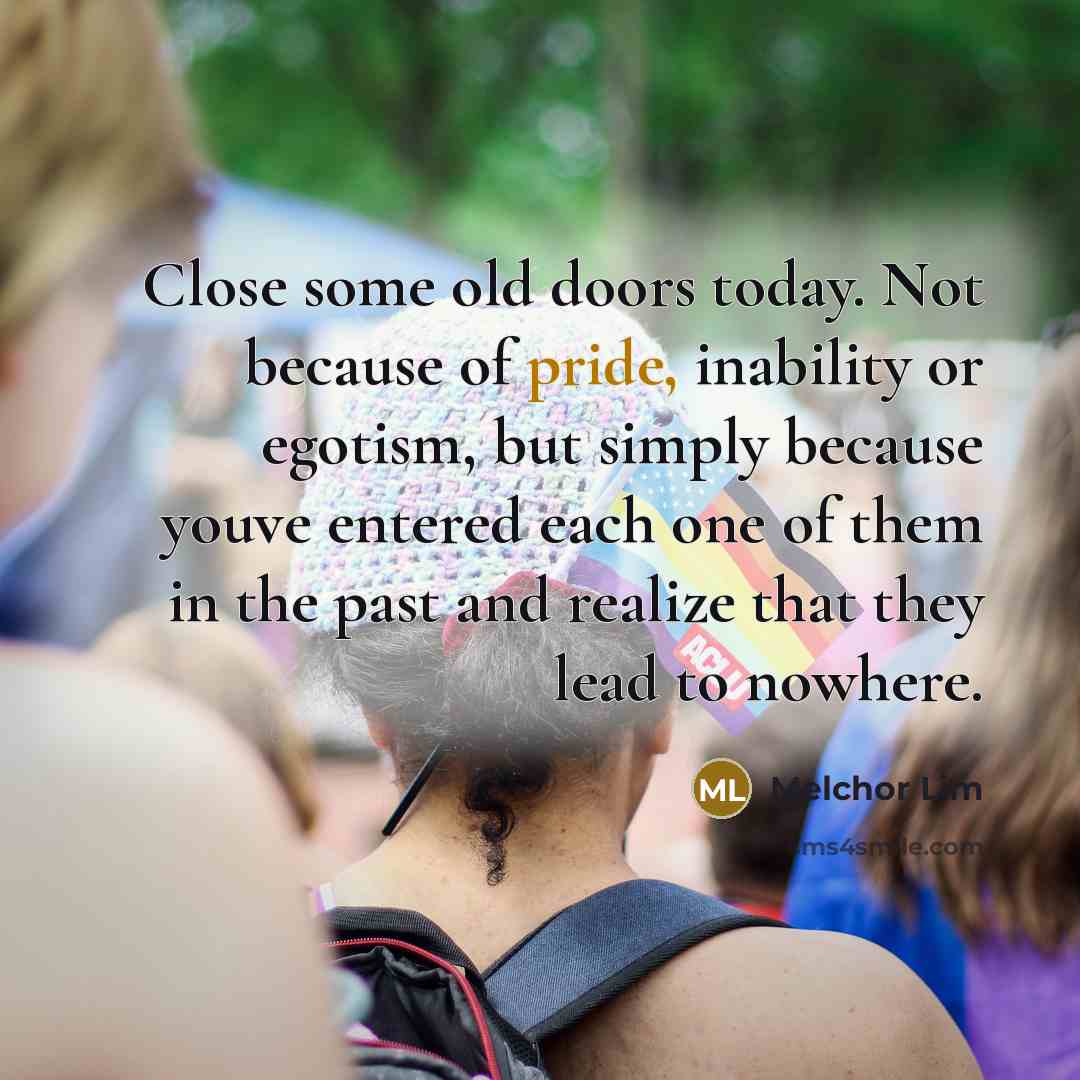“Close some old doors today. Not because of pride, inability or egotism, but simply because youve entered each one of them in the past and realize that they lead to nowhere.” quote by Melchor Lim