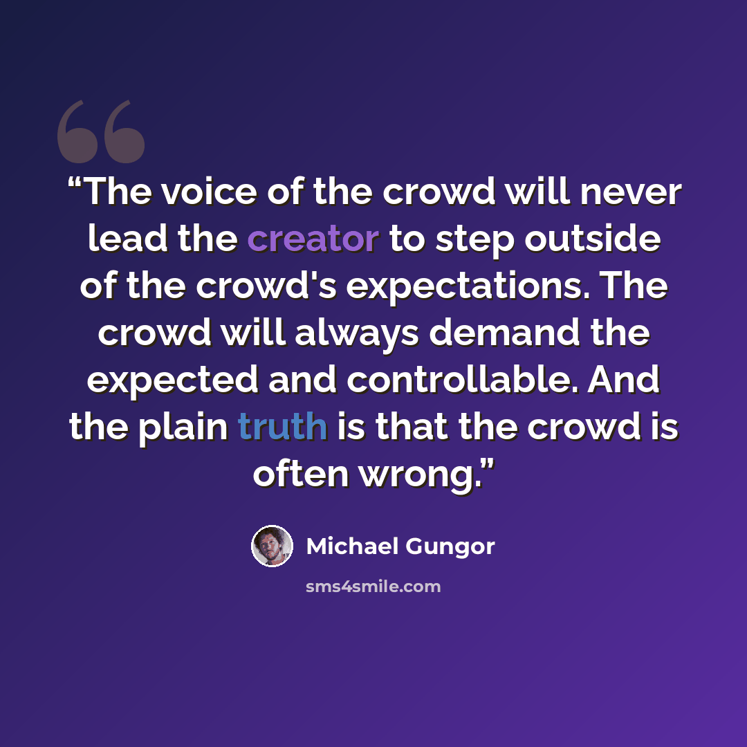 “The voice of the crowd will never lead the creator to step outside of the crowd's expectations. The crowd will always demand the expected and controllable. And the plain truth is that the crowd is often wrong.” quote by Michael Gungor