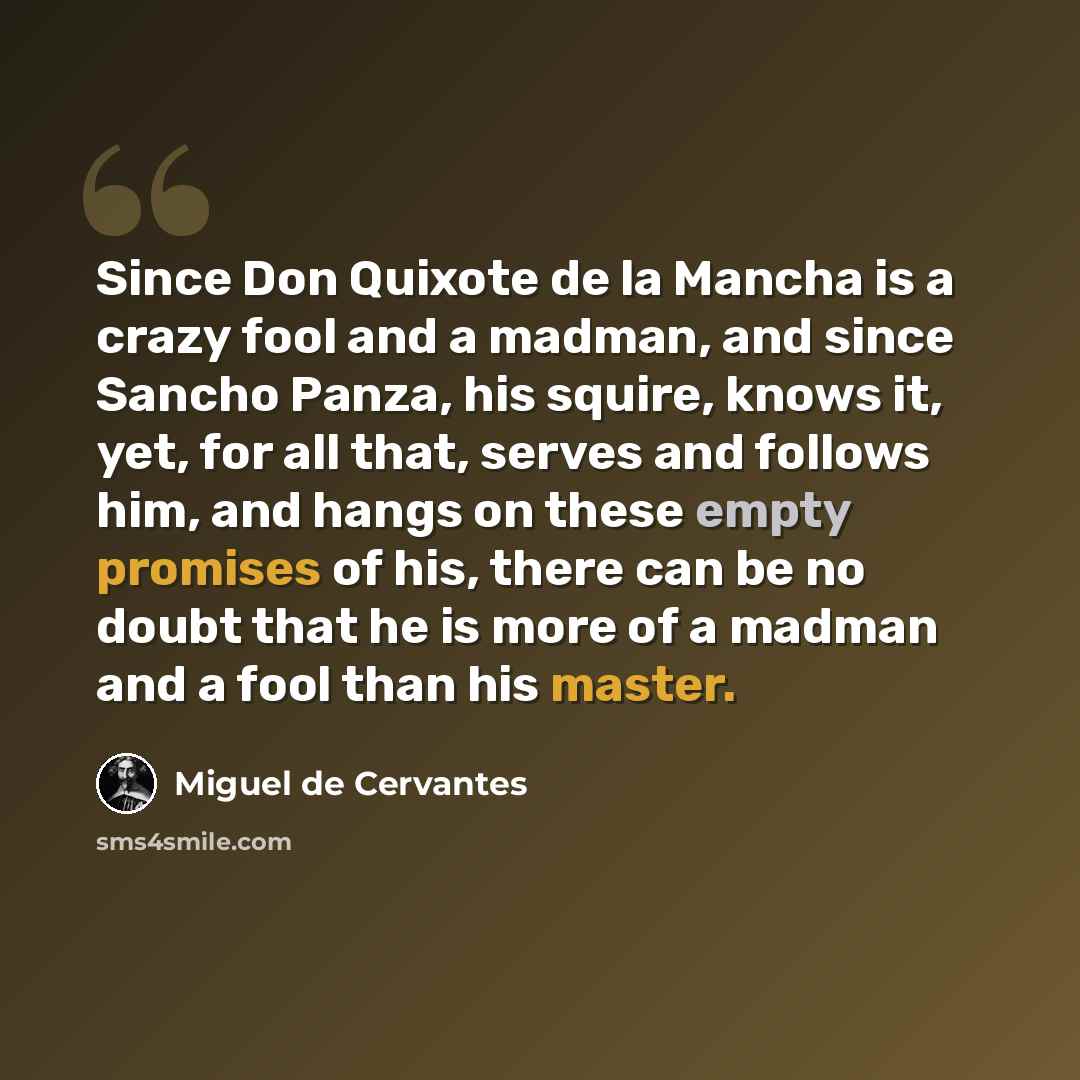 “Since Don Quixote de la Mancha is a crazy fool and a madman, and since Sancho Panza, his squire, knows it, yet, for all that, serves and follows him, and hangs on these empty promises of his, there can be no doubt that he is more of a madman and a fool than his master.” quote by Miguel de Cervantes
