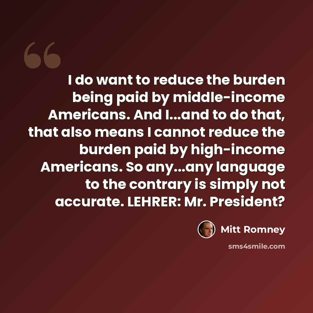 “I do want to reduce the burden being paid by middle-income Americans. And I...and to do that, that also means I cannot reduce the burden paid by high-income Americans. So any...any language to the contrary is simply not accurate. LEHRER: Mr. President?” quote by Mitt Romney