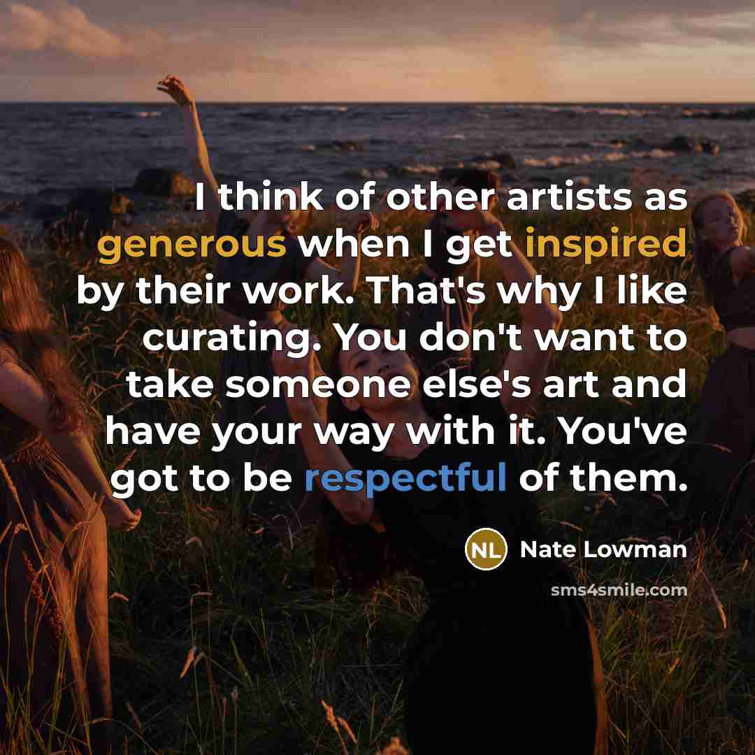 “I think of other artists as generous when I get inspired by their work. That's why I like curating. You don't want to take someone else's art and have your way with it. You've got to be respectful of them.” quote by Nate Lowman