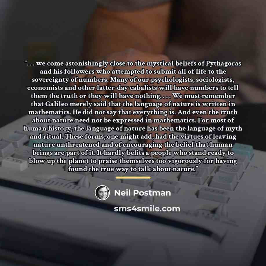“. . . we come astonishingly close to the mystical beliefs of Pythagoras and his followers who attempted to submit all of life to the sovereignty of numbers. Many of our psychologists, sociologists, economists and other latter-day cabalists will have numbers to tell them the truth or they will have…” quote by Neil Postman