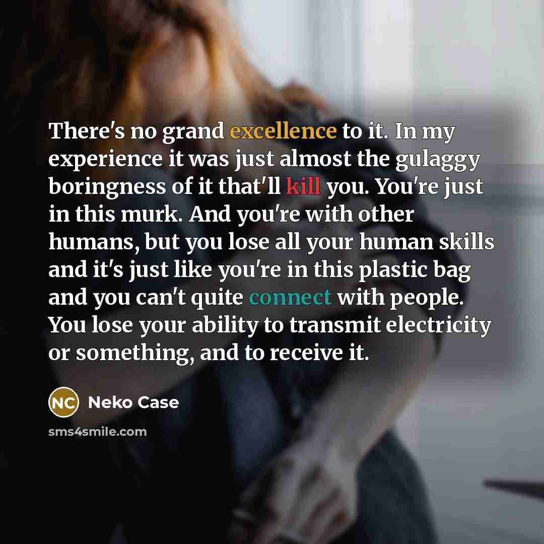 “There's no grand excellence to it. In my experience it was just almost the gulaggy boringness of it that'll kill you. You're just in this murk. And you're with other humans, but you lose all your human skills and it's just like you're in this plastic bag and you can't quite connect with people…” quote by Neko Case