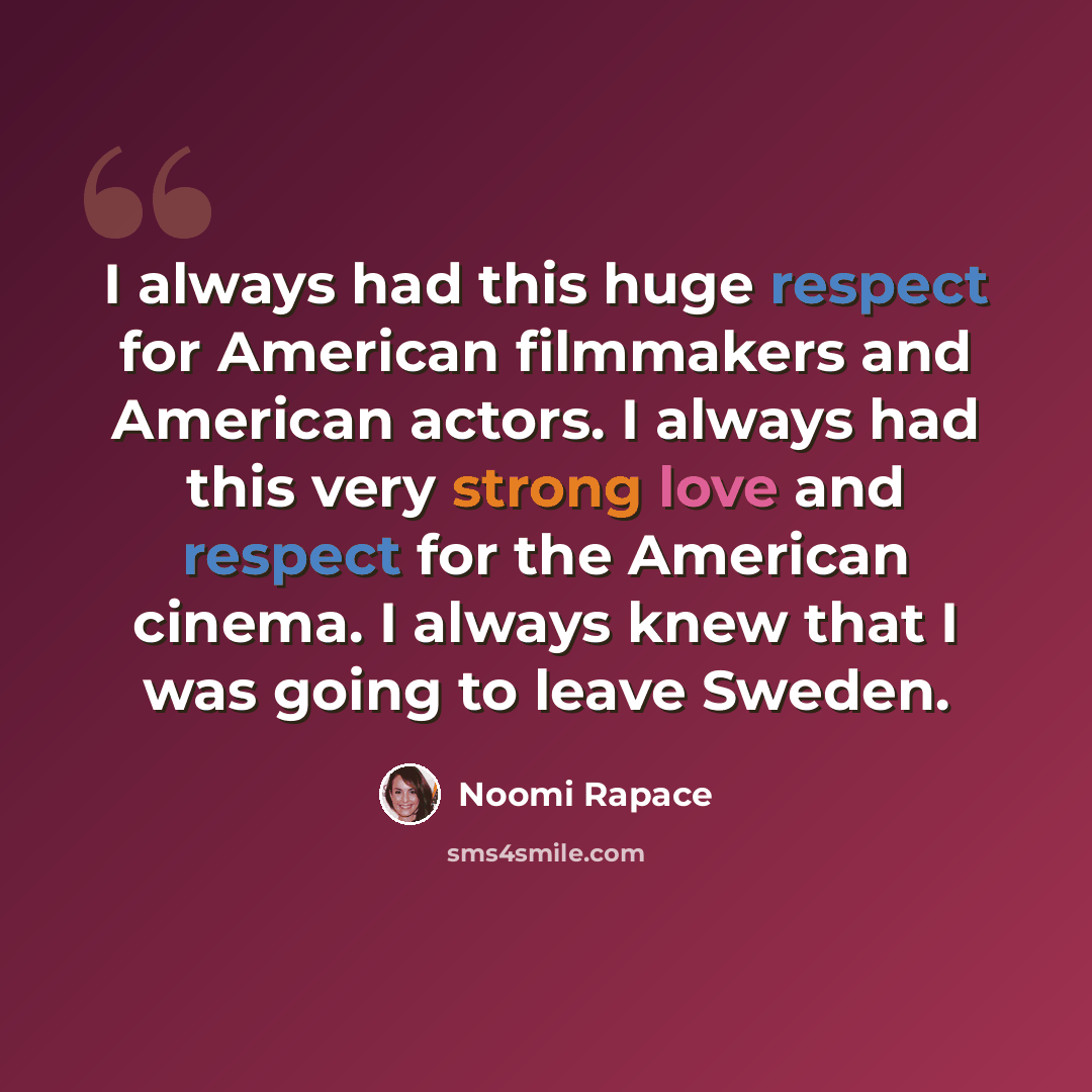 “I always had this huge respect for American filmmakers and American actors. I always had this very strong love and respect for the American cinema. I always knew that I was going to leave Sweden.” quote by Noomi Rapace
