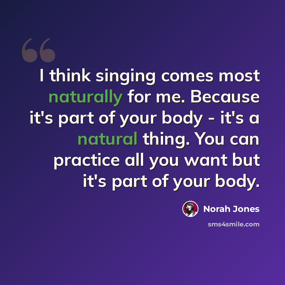 “I think singing comes most naturally for me. Because it's part of your body - it's a natural thing. You can practice all you want but it's part of your body.” quote by Norah Jones