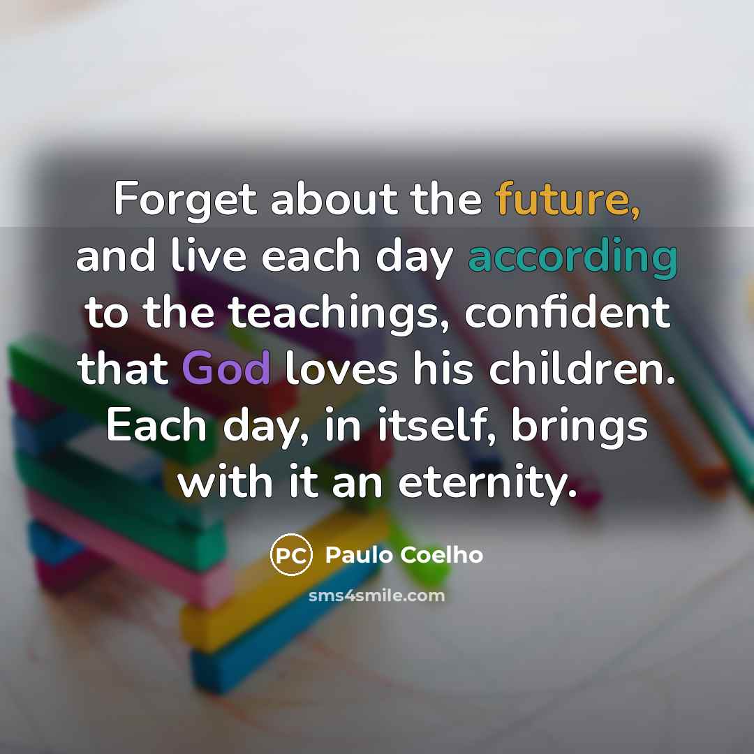“Forget about the future, and live each day according to the teachings, confident that God loves his children. Each day, in itself, brings with it an eternity.” quote by Paulo Coelho