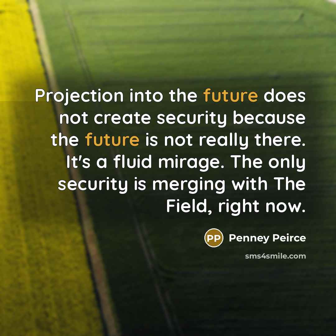 “Projection into the future does not create security because the future is not really there. It's a fluid mirage. The only security is merging with The Field, right now.” quote by Penney Peirce