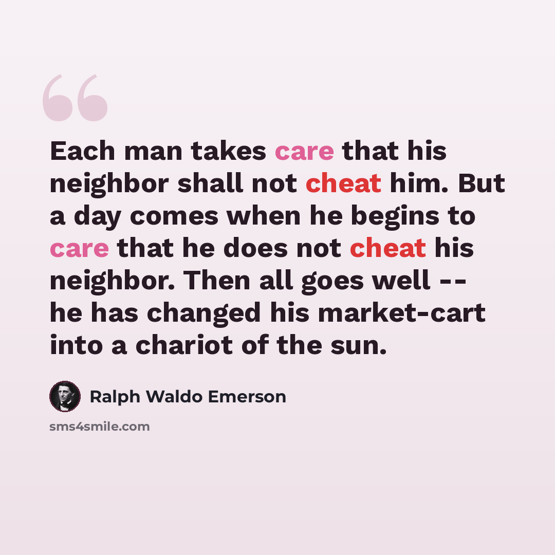 “Each man takes care that his neighbor shall not cheat him. But a day comes when he begins to care that he does not cheat his neighbor. Then all goes well -- he has changed his market-cart into a chariot of the sun.” quote by Ralph Waldo Emerson