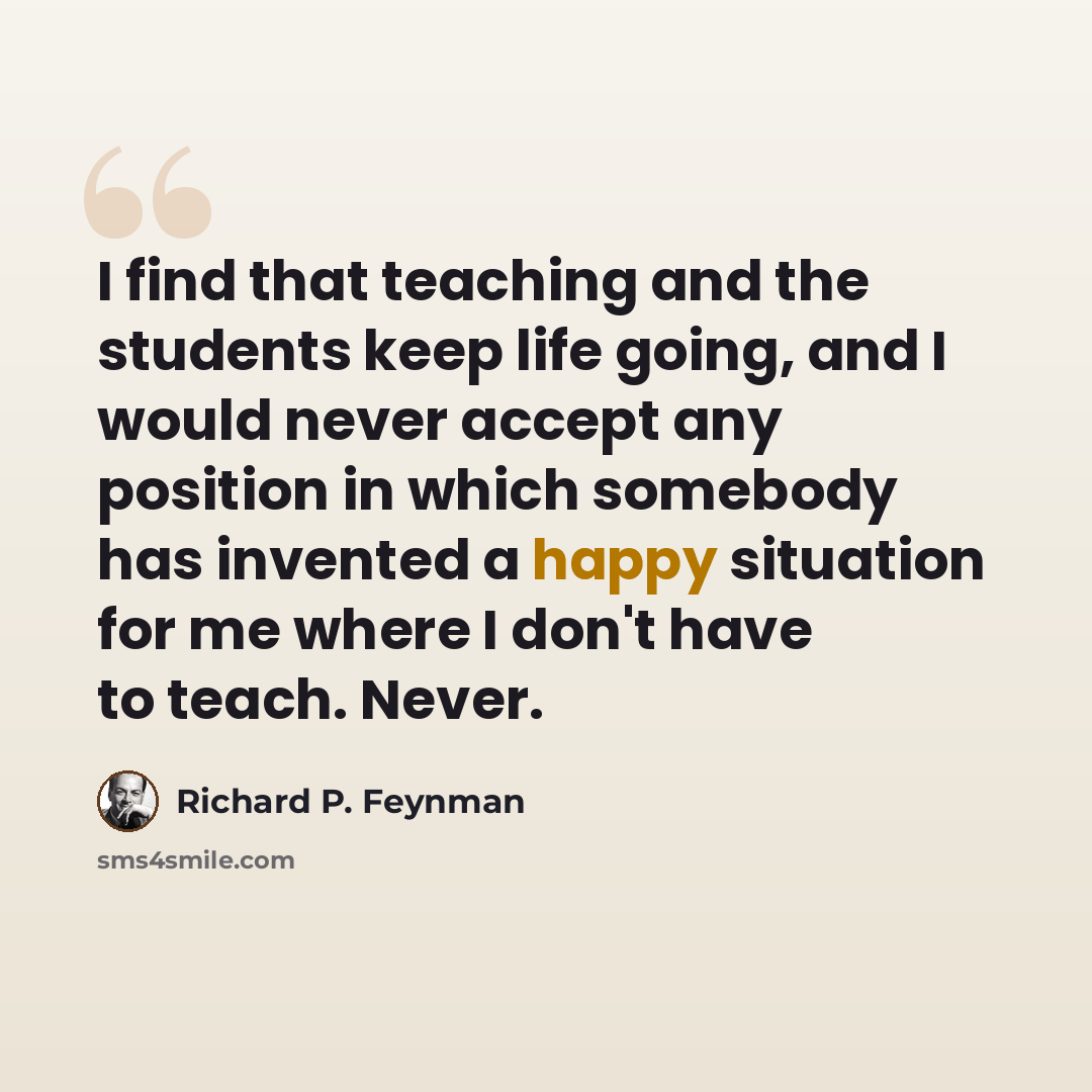 “I find that teaching and the students keep life going, and I would never accept any position in which somebody has invented a happy situation for me where I don't have to teach. Never.” quote by Richard P. Feynman