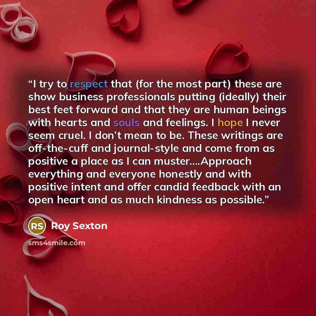 “I try to respect that (for the most part) these are show business professionals putting (ideally) their best feet forward and that they are human beings with hearts and souls and feelings. I hope I never seem cruel. I don’t mean to be. These writings are off-the-cuff and journal-style and come…” quote by Roy Sexton