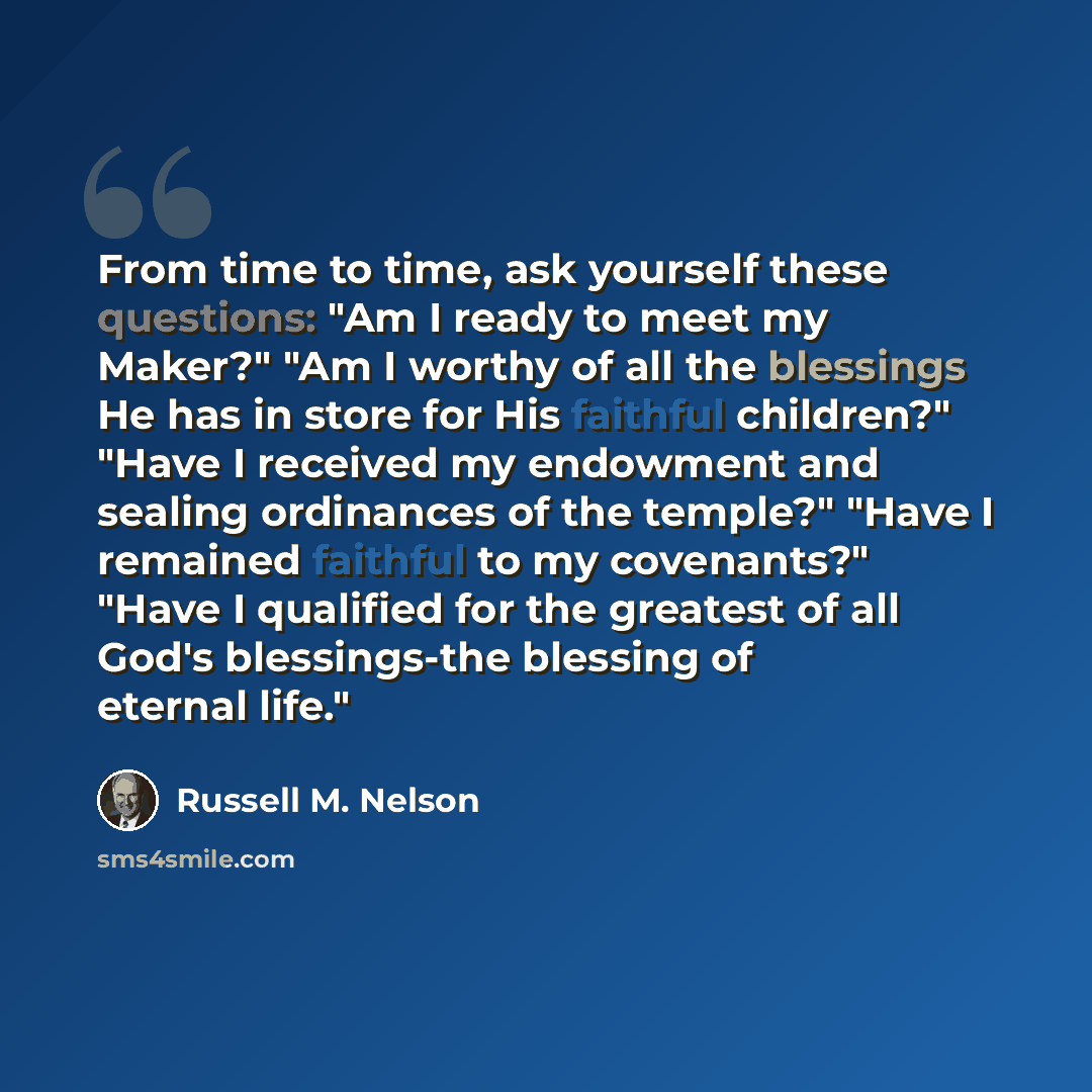 “From time to time, ask yourself these questions: "Am I ready to meet my Maker?" "Am I worthy of all the blessings He has in store for His faithful children?" "Have I received my endowment and sealing ordinances of the temple?" "Have I remained faithful to my covenants?" "Have I qualified for the…” quote by Russell M. Nelson