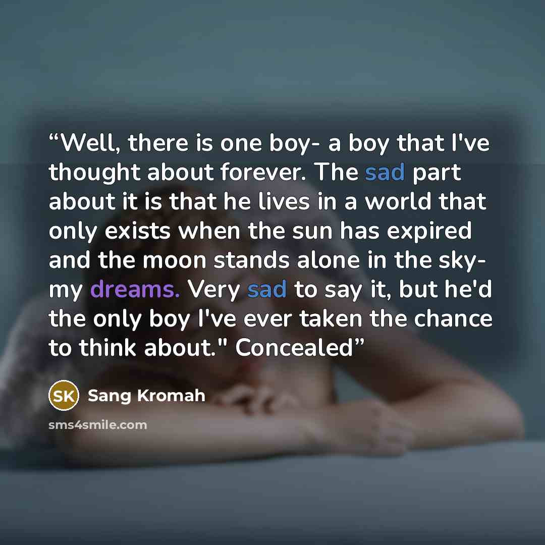 “Well, there is one boy- a boy that I've thought about forever. The sad part about it is that he lives in a world that only exists when the sun has expired and the moon stands alone in the sky- my dreams. Very sad to say it, but he'd the only boy I've ever taken the chance to think about." Concealed” quote by Sang Kromah