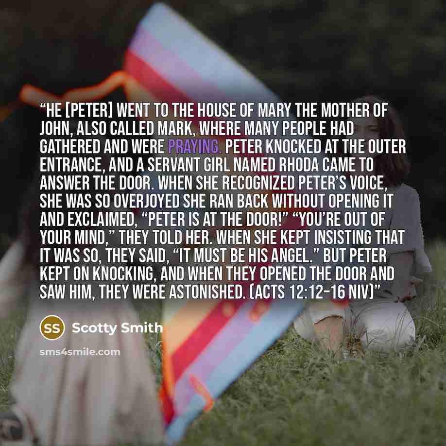 “He [Peter] went to the house of Mary the mother of John, also called Mark, where many people had gathered and were praying. Peter knocked at the outer entrance, and a servant girl named Rhoda came to answer the door. When she recognized Peter’s voice, she was so overjoyed she ran back without…” quote by Scotty Smith