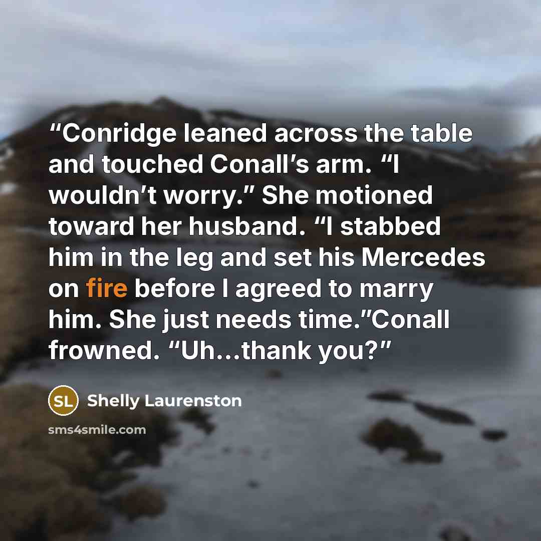 “Conridge leaned across the table and touched Conall’s arm. “I wouldn’t worry.” She motioned toward her husband. “I stabbed him in the leg and set his Mercedes on fire before I agreed to marry him. She just needs time.”Conall frowned. “Uh…thank you?” quote by Shelly Laurenston