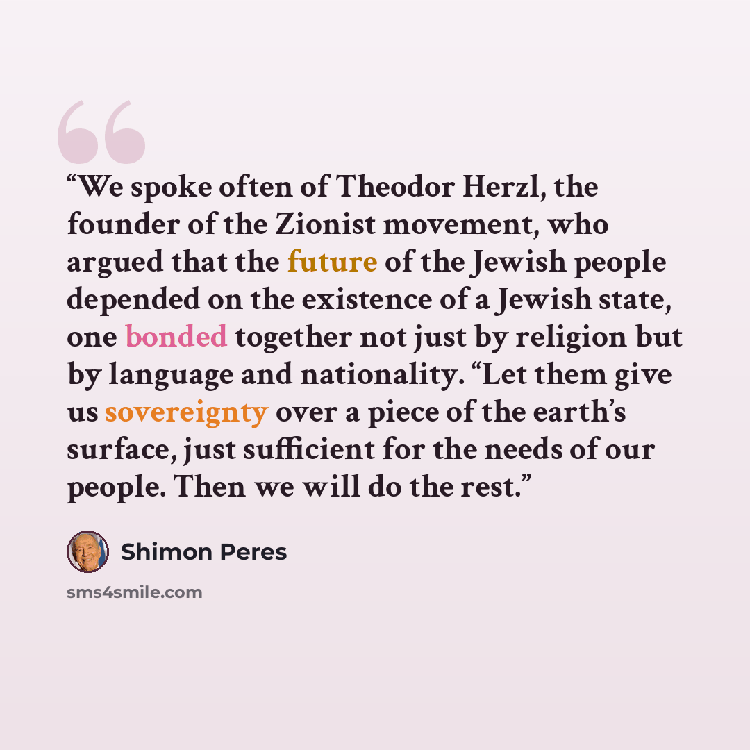 “We spoke often of Theodor Herzl, the founder of the Zionist movement, who argued that the future of the Jewish people depended on the existence of a Jewish state, one bonded together not just by religion but by language and nationality. “Let them give us sovereignty over a piece of the earth’s…” quote by Shimon Peres