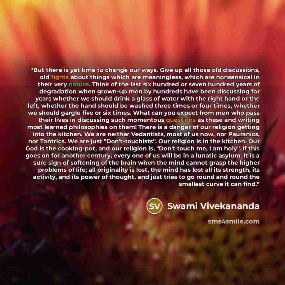 “But there is yet time to change our ways. Give up all those old discussions, old fights about things which are meaningless, which are nonsensical in their very nature. Think of the last six hundred or seven hundred years of degradation when grown-up men by hundreds have been discussing for years…” quote by Swami Vivekananda
