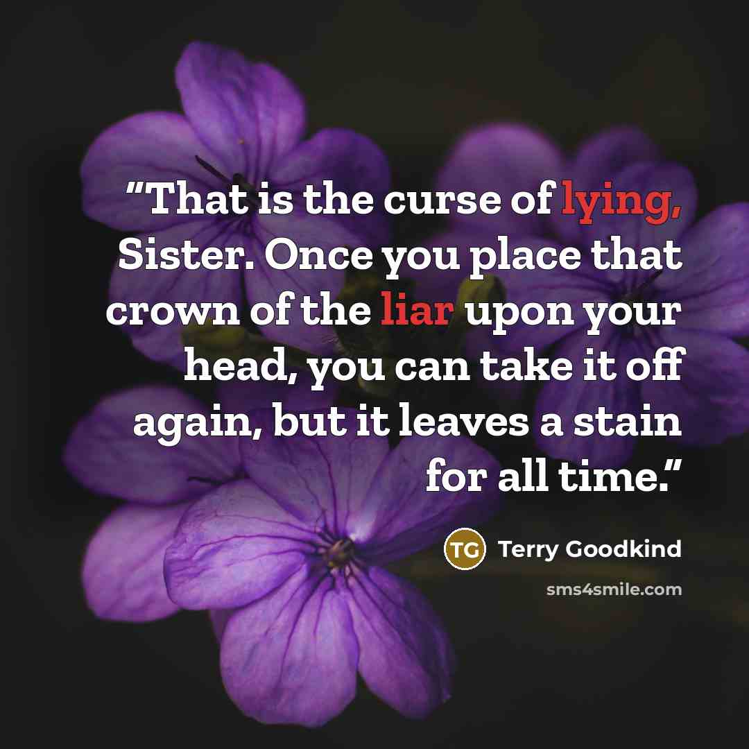 “That is the curse of lying, Sister. Once you place that crown of the liar upon your head, you can take it off again, but it leaves a stain for all time.” quote by Terry Goodkind