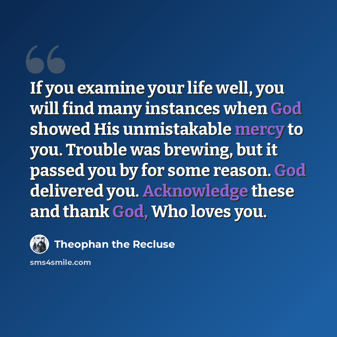 “If you examine your life well, you will find many instances when God showed His unmistakable mercy to you. Trouble was brewing, but it passed you by for some reason. God delivered you. Acknowledge these and thank God, Who loves you.” quote by Theophan the Recluse