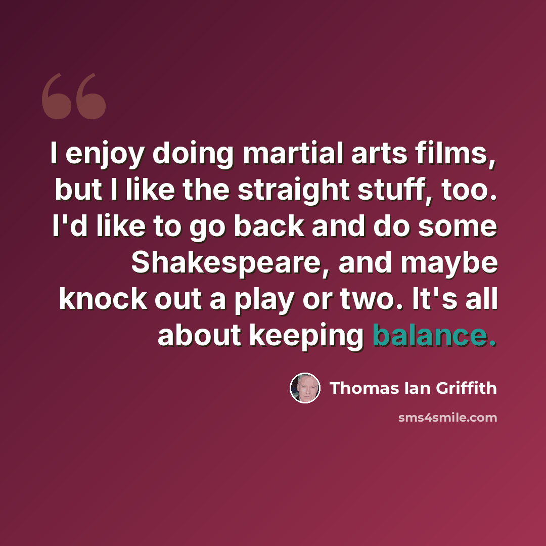 “I enjoy doing martial arts films, but I like the straight stuff, too. I'd like to go back and do some Shakespeare, and maybe knock out a play or two. It's all about keeping balance.” quote by Thomas Ian Griffith