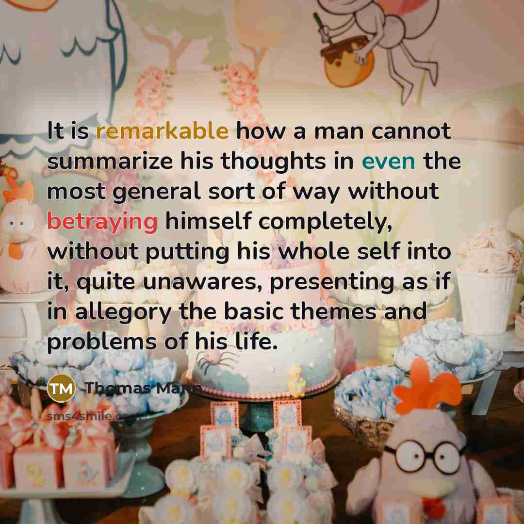 “It is remarkable how a man cannot summarize his thoughts in even the most general sort of way without betraying himself completely, without putting his whole self into it, quite unawares, presenting as if in allegory the basic themes and problems of his life.” quote by Thomas Mann