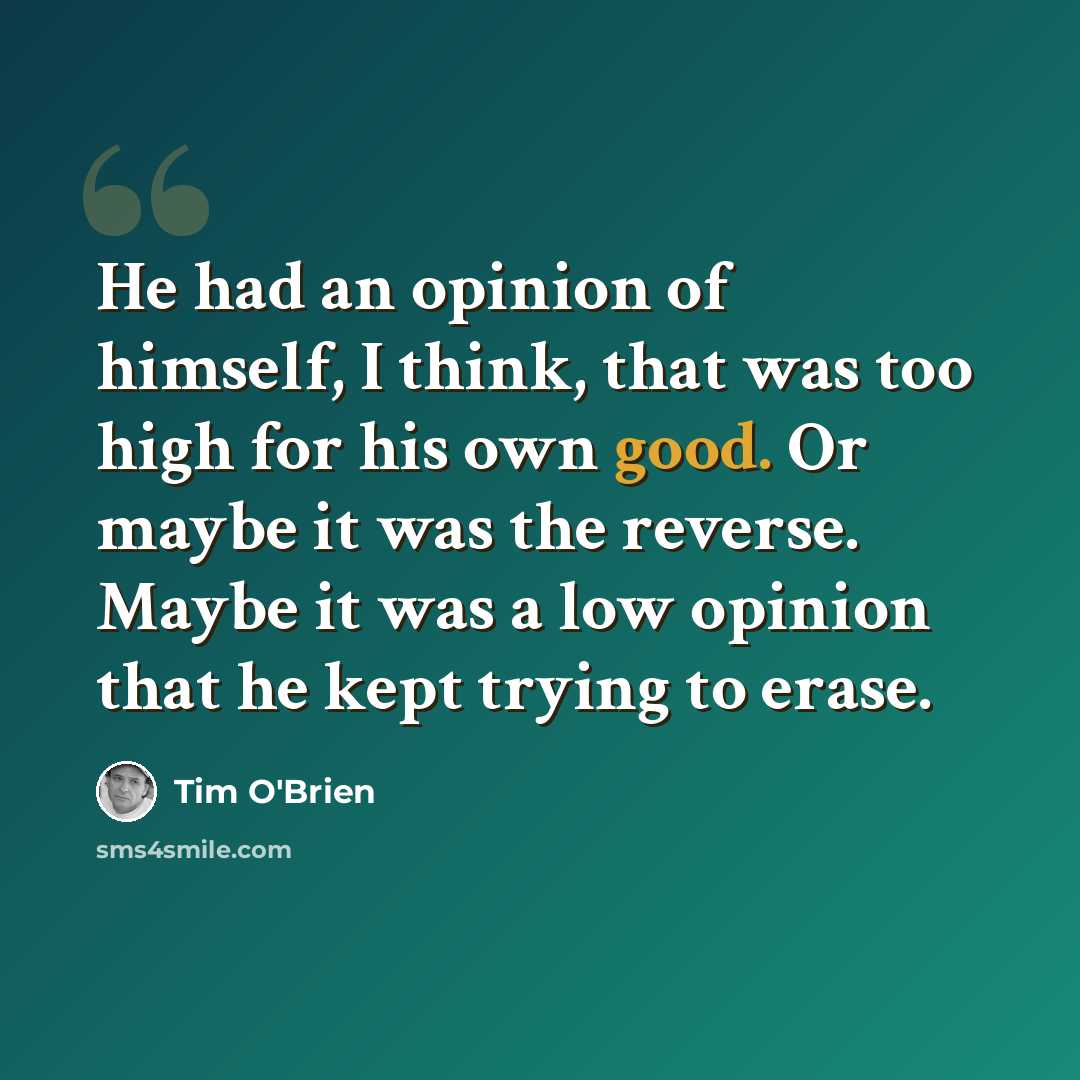 “He had an opinion of himself, I think, that was too high for his own good. Or maybe it was the reverse. Maybe it was a low opinion that he kept trying to erase.” quote by Tim O'Brien