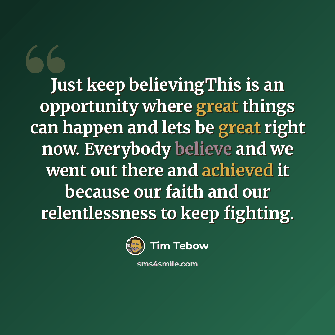“Just keep believingThis is an opportunity where great things can happen and lets be great right now. Everybody believe and we went out there and achieved it because our faith and our relentlessness to keep fighting.” quote by Tim Tebow