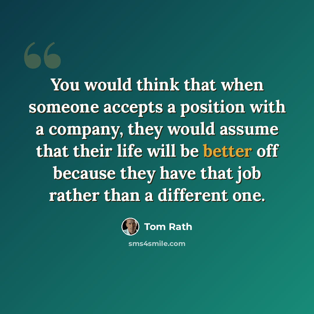 “You would think that when someone accepts a position with a company, they would assume that their life will be better off because they have that job rather than a different one.” quote by Tom Rath