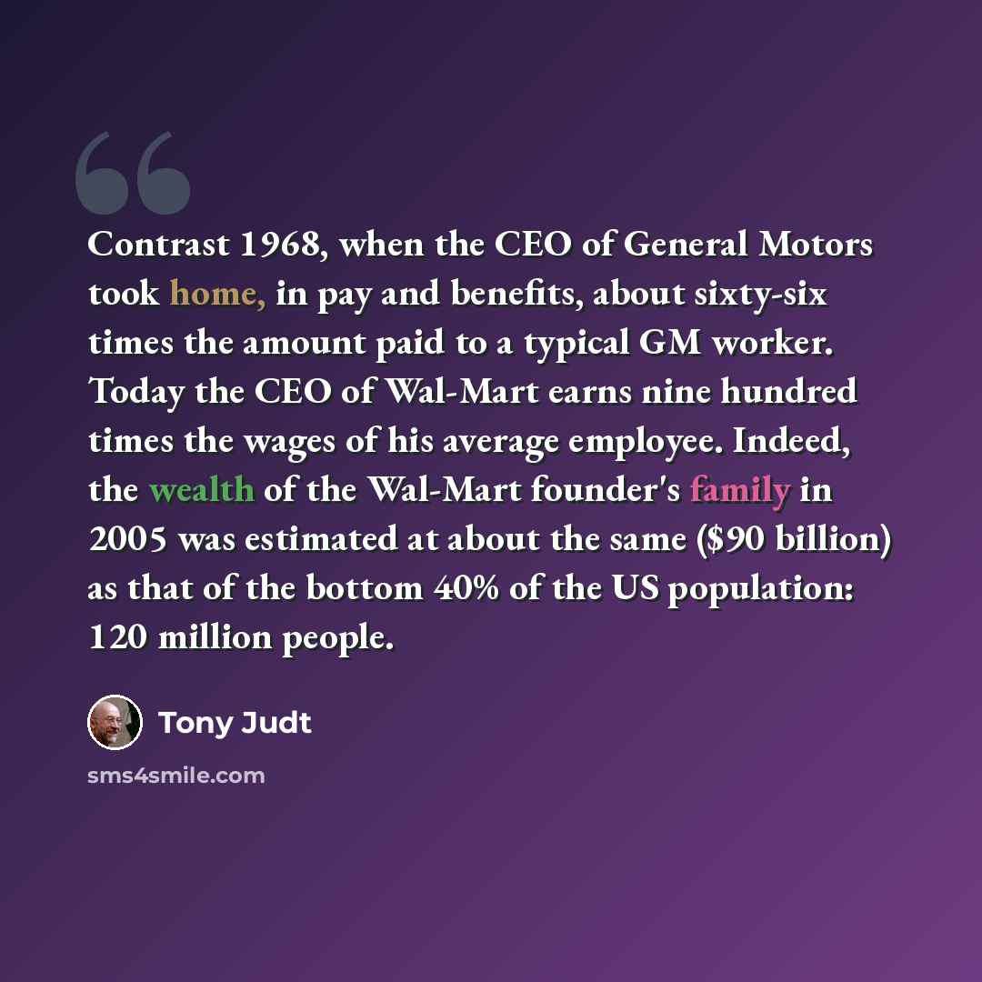 “Contrast 1968, when the CEO of General Motors took home, in pay and benefits, about sixty-six times the amount paid to a typical GM worker. Today the CEO of Wal-Mart earns nine hundred times the wages of his average employee. Indeed, the wealth of the Wal-Mart founder's family in 2005 was…” quote by Tony Judt