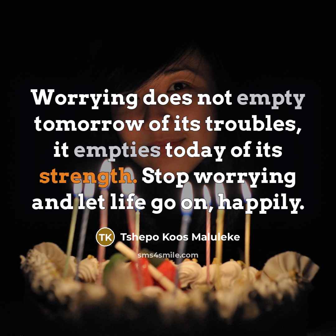 “Worrying does not empty tomorrow of its troubles, it empties today of its strength. Stop worrying and let life go on, happily.” quote by Tshepo Koos Maluleke