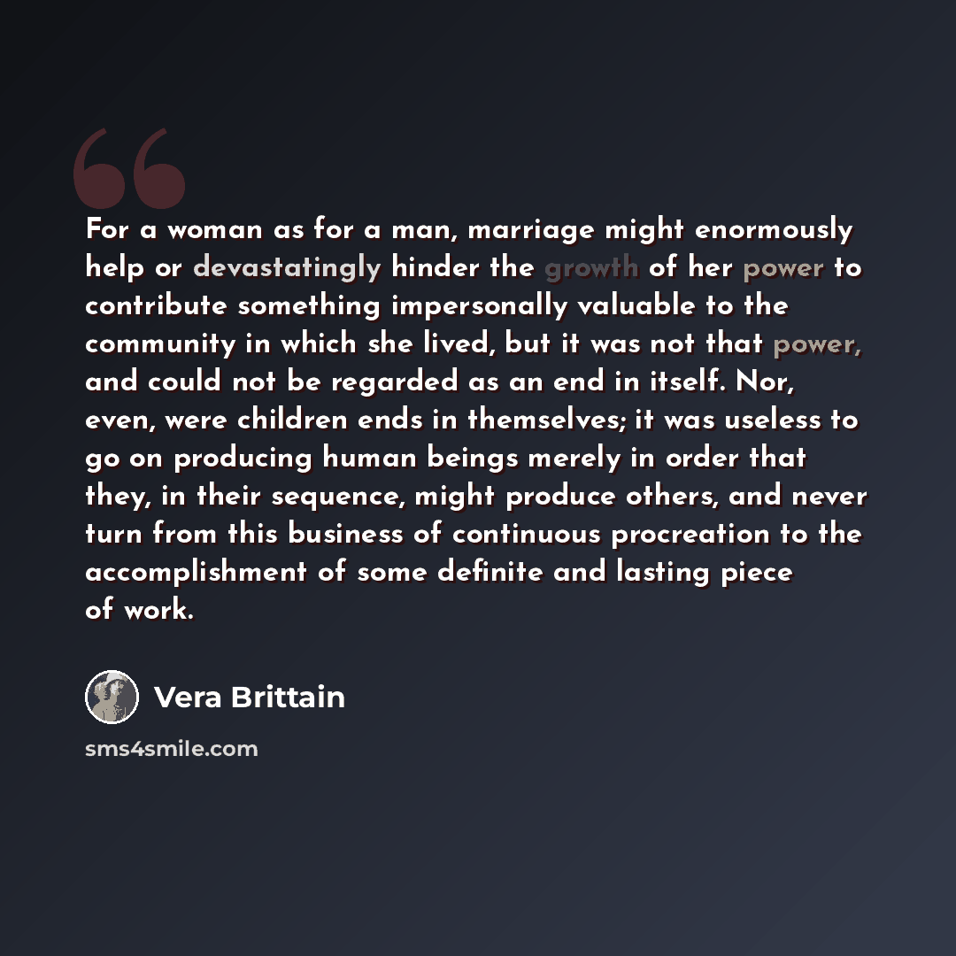 “For a woman as for a man, marriage might enormously help or devastatingly hinder the growth of her power to contribute something impersonally valuable to the community in which she lived, but it was not that power, and could not be regarded as an end in itself. Nor, even, were children ends in…” quote by Vera Brittain