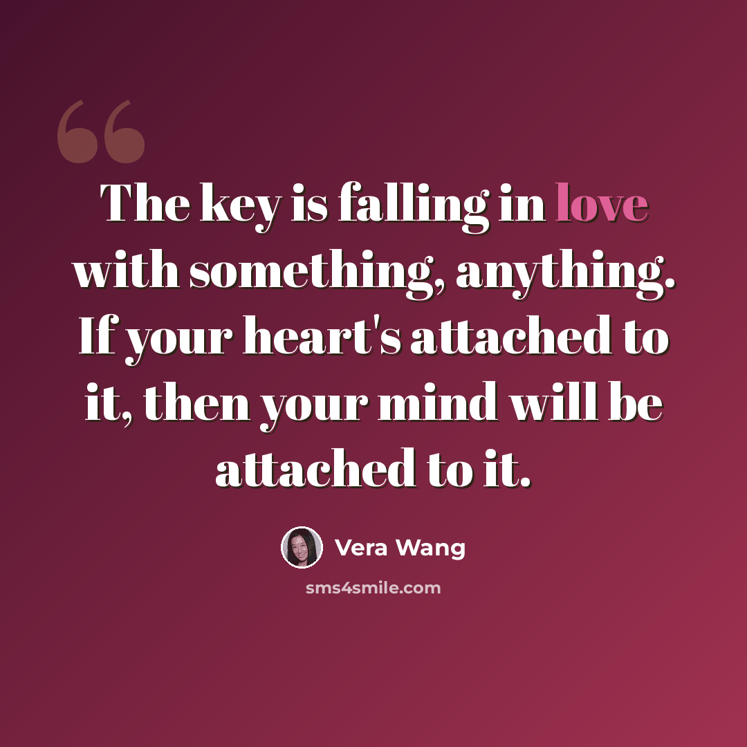 “The key is falling in love with something, anything. If your heart's attached to it, then your mind will be attached to it.” quote by Vera Wang