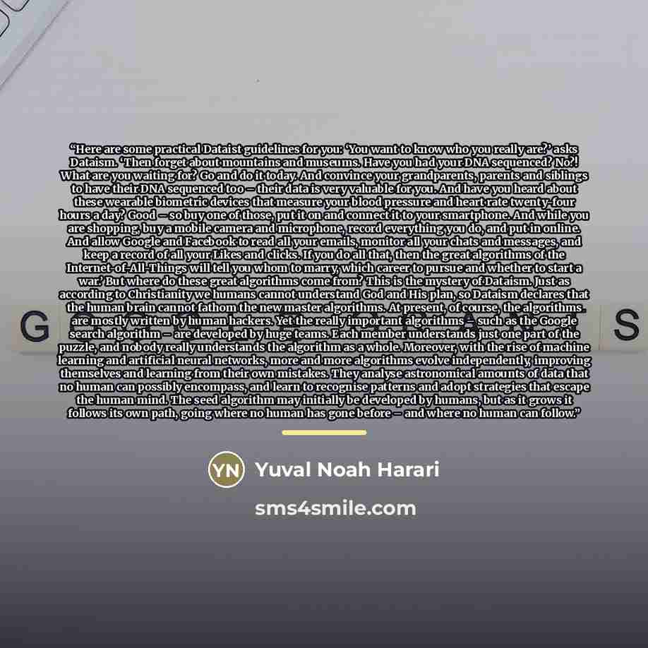 “Here are some practical Dataist guidelines for you: ‘You want to know who you really are?’ asks Dataism. ‘Then forget about mountains and museums. Have you had your DNA sequenced? No?! What are you waiting for? Go and do it today. And convince your grandparents, parents and siblings to have their…” quote by Yuval Noah Harari