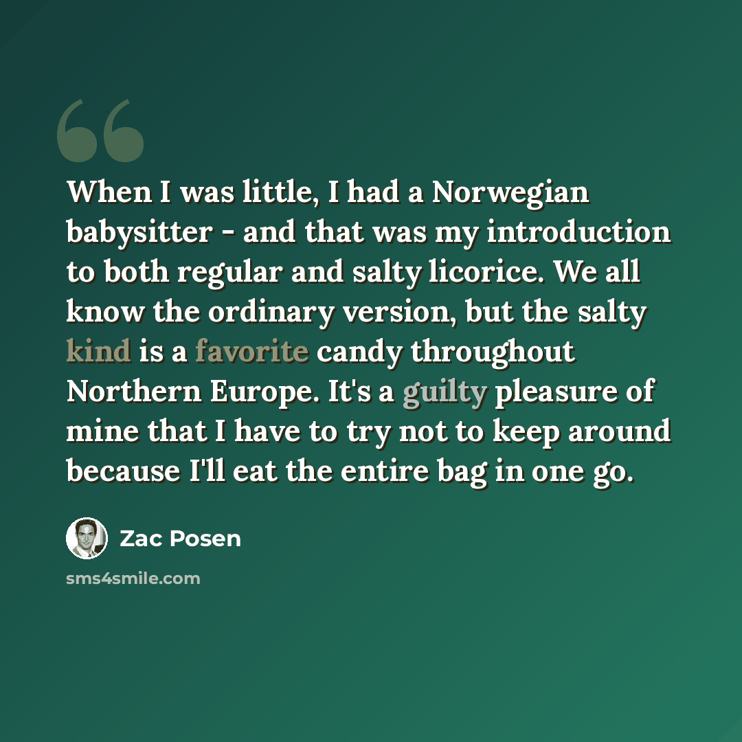 “When I was little, I had a Norwegian babysitter - and that was my introduction to both regular and salty licorice. We all know the ordinary version, but the salty kind is a favorite candy throughout Northern Europe. It's a guilty pleasure of mine that I have to try not to keep around because I'll…” quote by Zac Posen