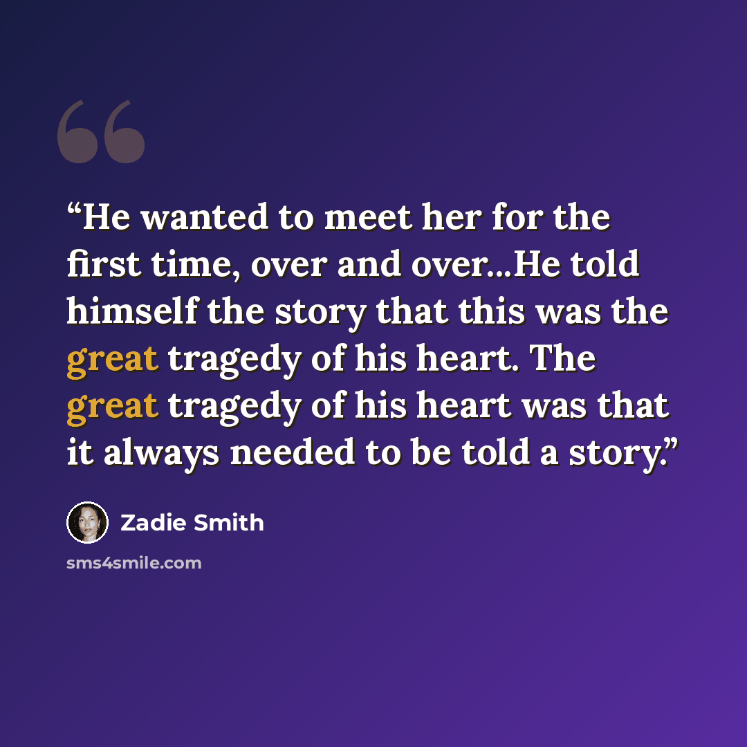 “He wanted to meet her for the first time, over and over...He told himself the story that this was the great tragedy of his heart. The great tragedy of his heart was that it always needed to be told a story.” quote by Zadie Smith