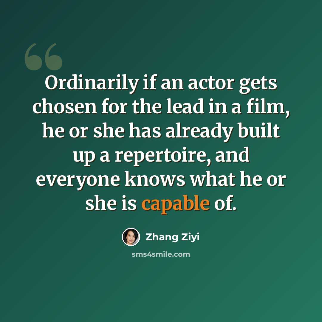 “Ordinarily if an actor gets chosen for the lead in a film, he or she has already built up a repertoire, and everyone knows what he or she is capable of.” quote by Zhang Ziyi