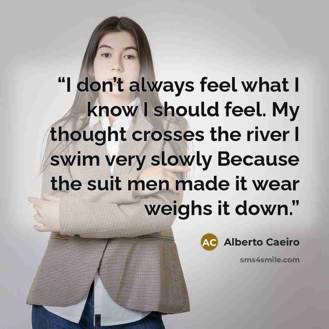 “I don’t always feel what I know I should feel. My thought crosses the river I swim very slowly Because the suit men made it wear weighs it down.” quote by Alberto Caeiro