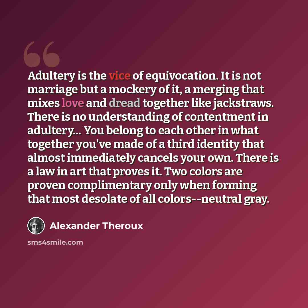 “Adultery is the vice of equivocation. It is not marriage but a mockery of it, a merging that mixes love and dread together like jackstraws. There is no understanding of contentment in adultery… You belong to each other in what together you've made of a third identity that almost immediately…” quote by Alexander Theroux