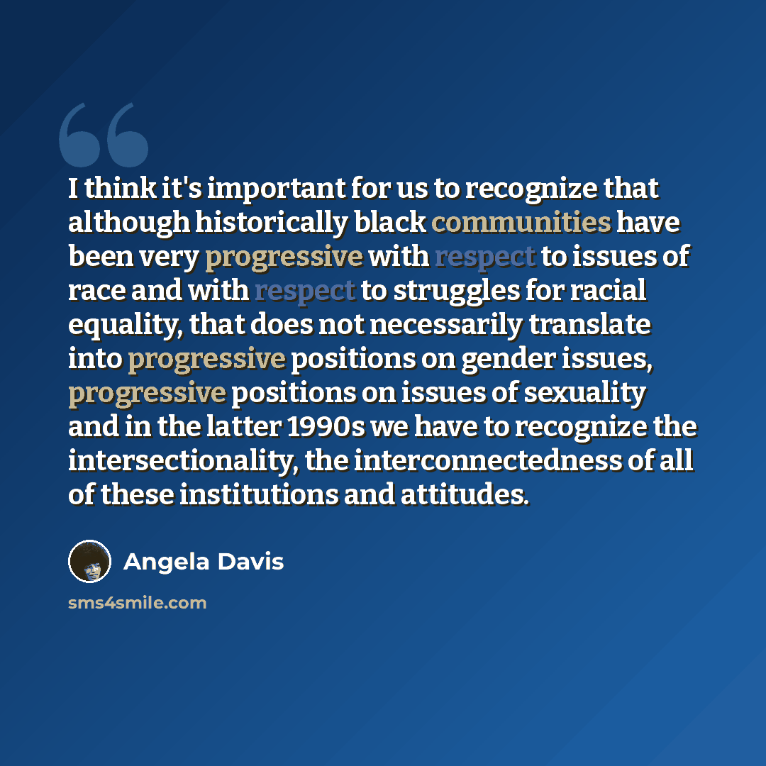 “I think it's important for us to recognize that although historically black communities have been very progressive with respect to issues of race and with respect to struggles for racial equality, that does not necessarily translate into progressive positions on gender issues, progressive…” quote by Angela Davis