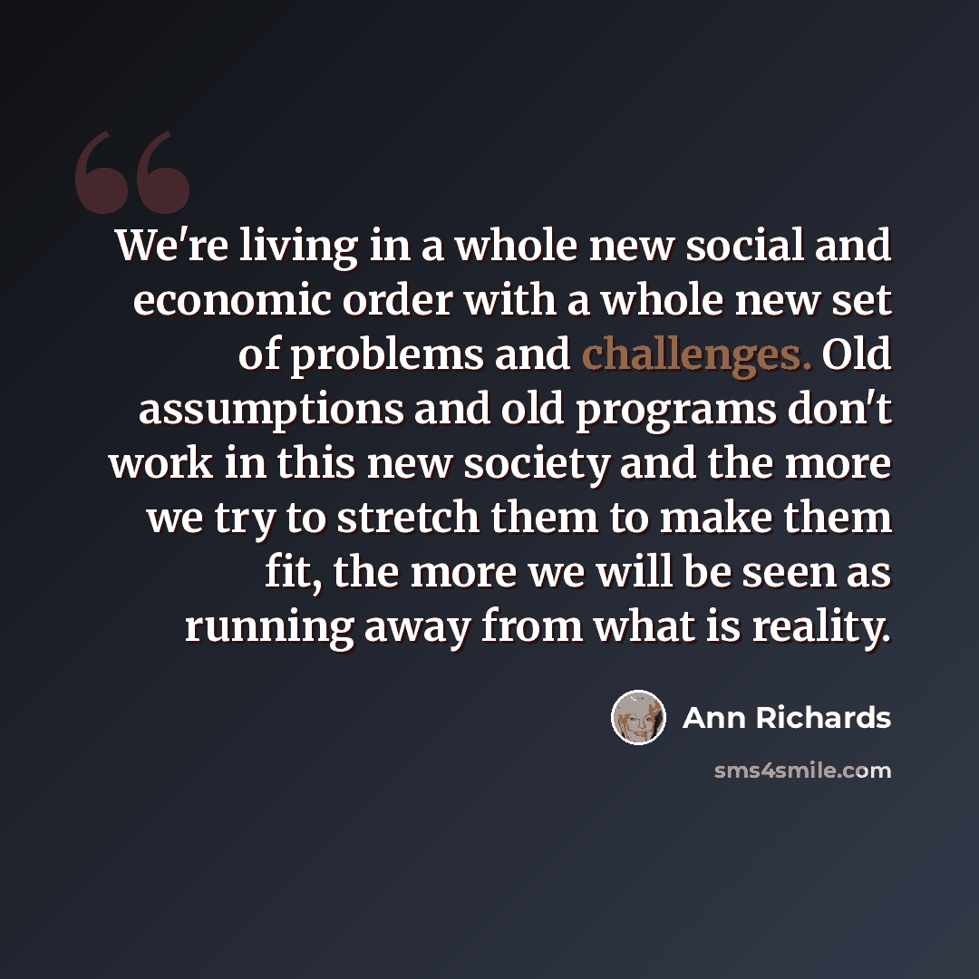 “We're living in a whole new social and economic order with a whole new set of problems and challenges. Old assumptions and old programs don't work in this new society and the more we try to stretch them to make them fit, the more we will be seen as running away from what is reality.” quote by Ann Richards