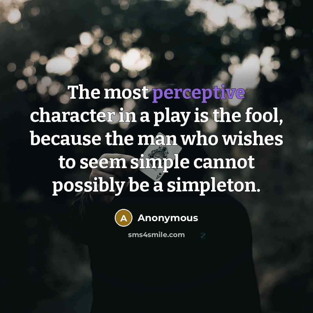 “The most perceptive character in a play is the fool, because the man who wishes to seem simple cannot possibly be a simpleton.” quote by Anonymous