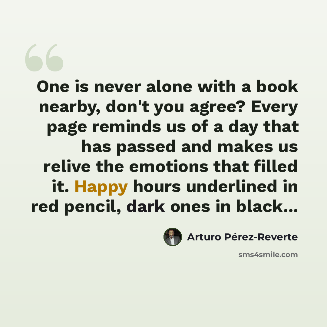 “One is never alone with a book nearby, don't you agree? Every page reminds us of a day that has passed and makes us relive the emotions that filled it. Happy hours underlined in red pencil, dark ones in black...” quote by Arturo Pérez-Reverte