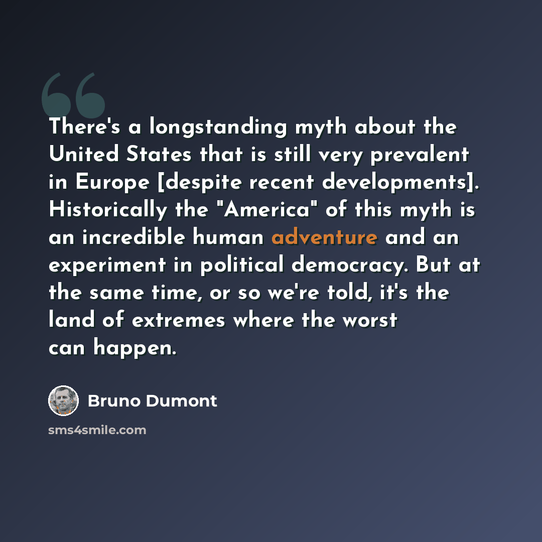 “There's a longstanding myth about the United States that is still very prevalent in Europe [despite recent developments]. Historically the "America" of this myth is an incredible human adventure and an experiment in political democracy. But at the same time, or so we're told, it's the land of…” quote by Bruno Dumont