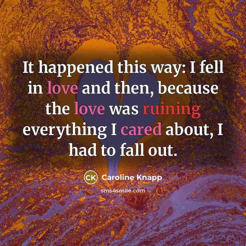 “It happened this way: I fell in love and then, because the love was ruining everything I cared about, I had to fall out.” quote by Caroline Knapp