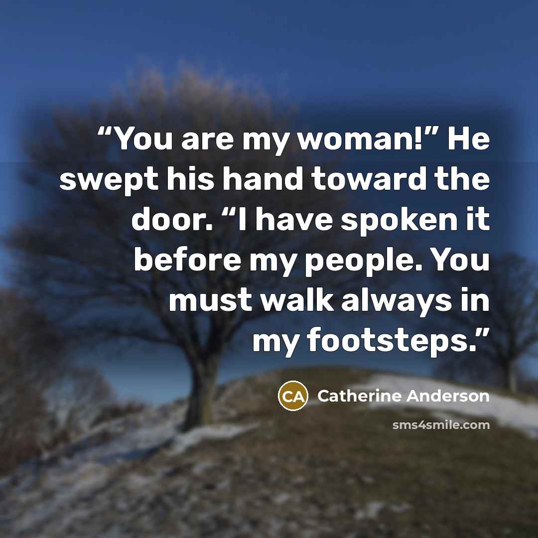 “You are my woman!” He swept his hand toward the door. “I have spoken it before my people. You must walk always in my footsteps.” quote by Catherine Anderson