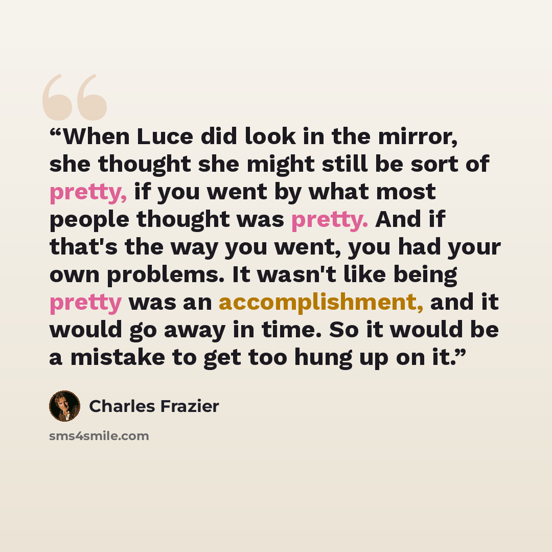 “When Luce did look in the mirror, she thought she might still be sort of pretty, if you went by what most people thought was pretty. And if that's the way you went, you had your own problems. It wasn't like being pretty was an accomplishment, and it would go away in time. So it would be a mistake…” quote by Charles Frazier