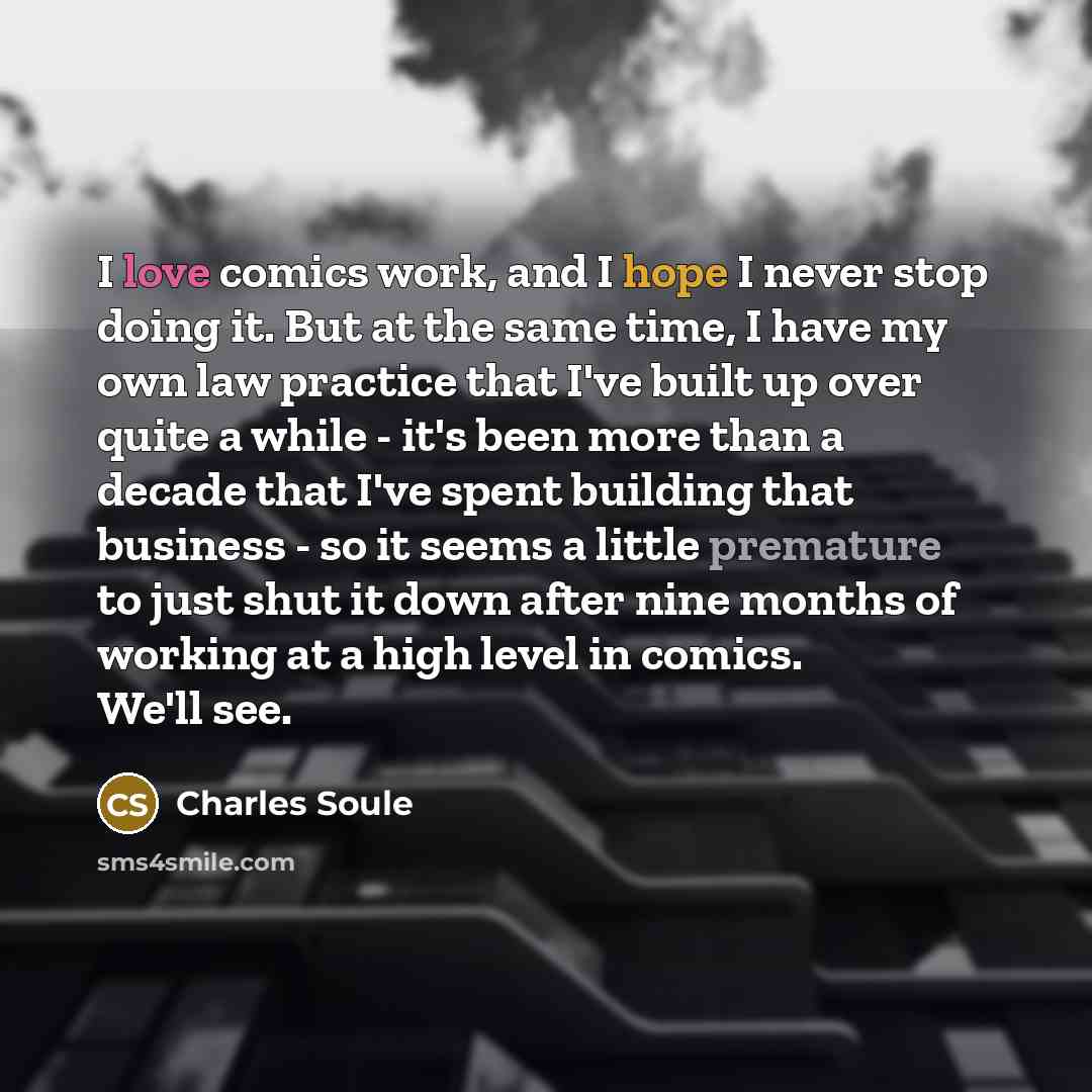 “I love comics work, and I hope I never stop doing it. But at the same time, I have my own law practice that I've built up over quite a while - it's been more than a decade that I've spent building that business - so it seems a little premature to just shut it down after nine months of working at a…” quote by Charles Soule