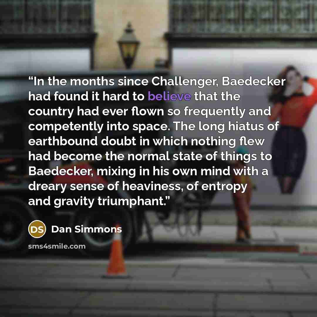 “In the months since Challenger, Baedecker had found it hard to believe that the country had ever flown so frequently and competently into space. The long hiatus of earthbound doubt in which nothing flew had become the normal state of things to Baedecker, mixing in his own mind with a dreary sense…” quote by Dan Simmons