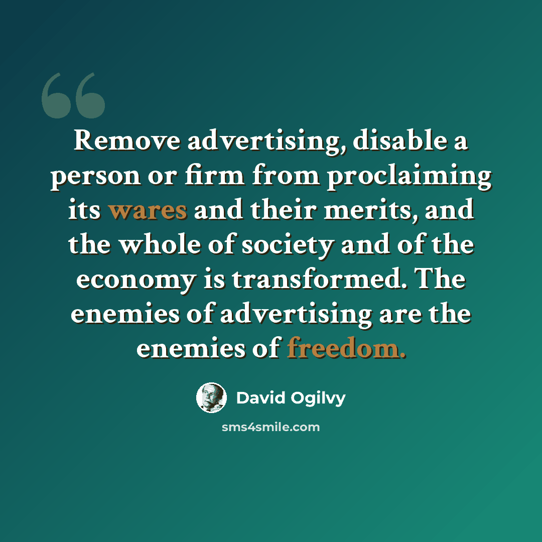 “Remove advertising, disable a person or firm from proclaiming its wares and their merits, and the whole of society and of the economy is transformed. The enemies of advertising are the enemies of freedom.” quote by David Ogilvy