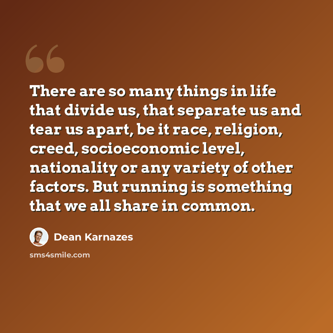 “There are so many things in life that divide us, that separate us and tear us apart, be it race, religion, creed, socioeconomic level, nationality or any variety of other factors. But running is something that we all share in common.” quote by Dean Karnazes